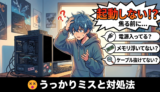 【自作PC】「起動しない！？」焦る前に確認したいうっかりミスと対処法（あるあるトラブル）